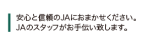 安心と信頼のＪＡにおまかせください。ＪＡのスタッフがお手伝いいたします。