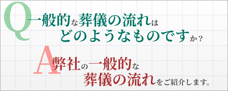 Q. 一般的な葬儀の流れはどのようなものですか？　A. 弊社の一般的な葬儀の流れをご紹介します。