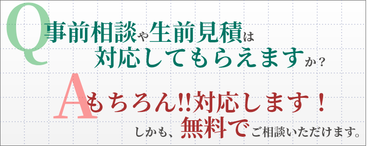 Q. 事前相談や生前見積は対応してもらえますか？　A. もちろん!!対応しています！しかも、無料で相談いただけます。