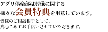 アグリ倶楽部は葬儀に関する様々な会員特典を用意しています。皆様のご相談相手として、真心こめてお手伝いさせていただきます。